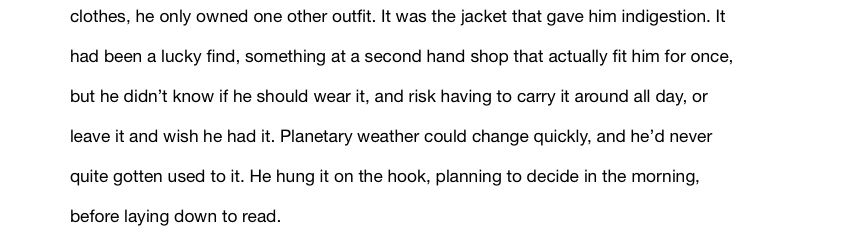lothes, he only owned one other outfit. It was the jacket that gave him indigestion. It had been a lucky find, something at a second hand shop that actually fit him for once, but he didn’t know if he should wear it, and risk having to carry it around all day, or leave it and wish he had it. Planetary weather could change quickly, and he’d never quite gotten used to it. He hung it on the hook, planning to decide in the morning, before laying down to read.
