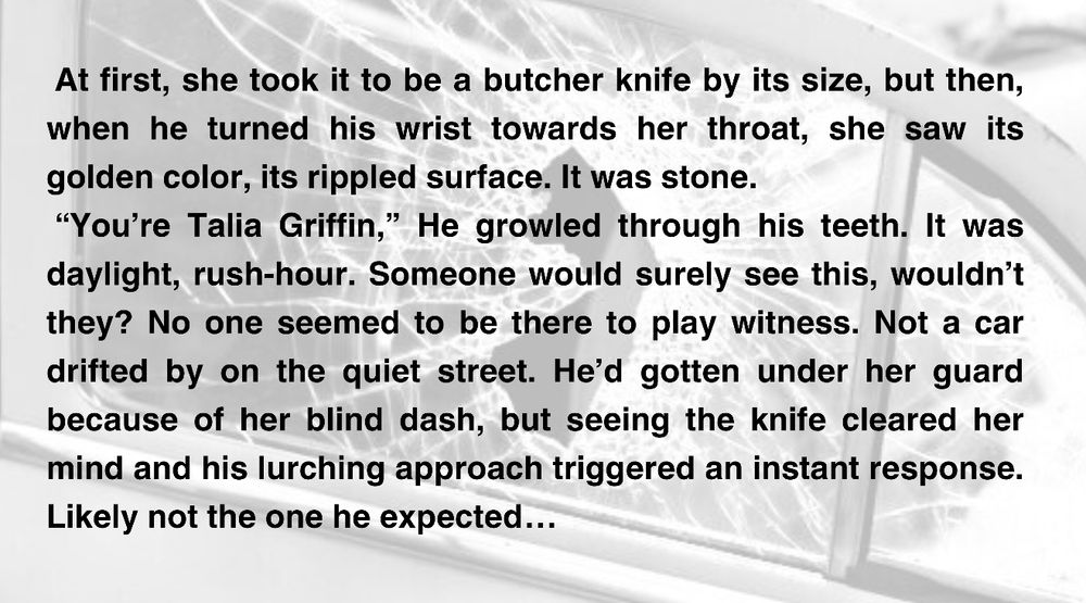 (Over image of a broken car window)
At first, she took it to be a butcher knife by its size, but then, when he turned his wrist towards her throat, she saw its golden color, its rippled surface. It was stone.
 “You’re Talia Griffin,” He growled through his teeth. It was daylight, rush-hour. Someone would surely see this, wouldn’t they? No one seemed to be there to play witness. Not a car drifted by on the quiet street. He’d gotten under her guard because of her blind dash, but seeing the knife cleared her mind and his lurching approach triggered an instant response. Likely not the one he expected…