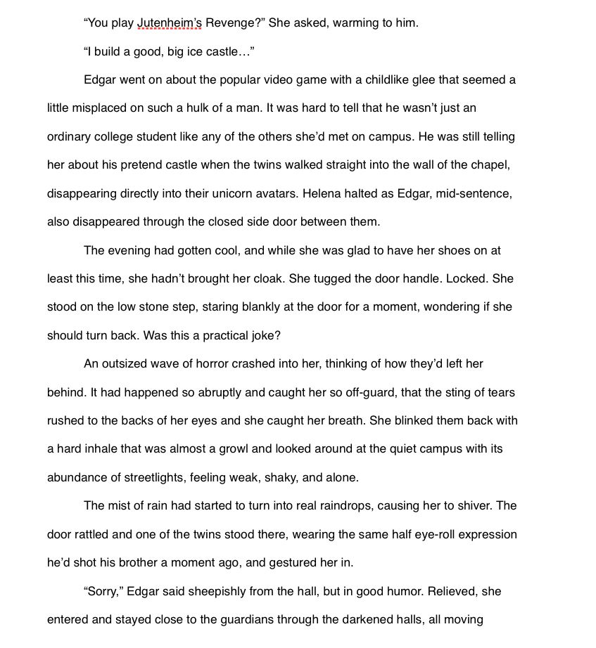 
“You play Jutenheim’s Revenge?” She asked, warming to him.
“I build a good, big ice castle…”
Edgar went on about the popular video game with a childlike glee that seemed a little misplaced on such a hulk of a man. It was hard to tell that he wasn’t just an ordinary college student like any of the others she’d met on campus. He was still telling her about his pretend castle when the twins walked straight into the wall of the chapel, disappearing directly into their unicorn avatars. Helena halted as Edgar, mid-sentence, also disappeared through the closed side door between them.
The evening had gotten cool, and while she was glad to have her shoes on at least this time, she hadn’t brought her cloak. She tugged the door handle. Locked. She stood on the low stone step, staring blankly at the door for a moment, wondering if she should turn back. Was this a practical joke?
An outsized wave of horror crashed into her, thinking of how they’d left her behind. It had happened so abruptly and caught her so off-guard, that the sting of tears rushed to the backs of her eyes and she caught her breath. She blinked them back with a hard inhale that was almost a growl and looked around at the quiet campus with its abundance of streetlights, feeling weak, shaky, and alone.
The mist of rain had started to turn into real raindrops, causing her to shiver. The door rattled and one of the twins stood there, wearing the same half eye-roll expression he’d shot his brother a moment ago, and gestured her in.
“Sorry,” Edgar said sheepishly from the hall, but in good humor. Relieved, she entered and stayed close to the guardians through the darkened halls, all moving