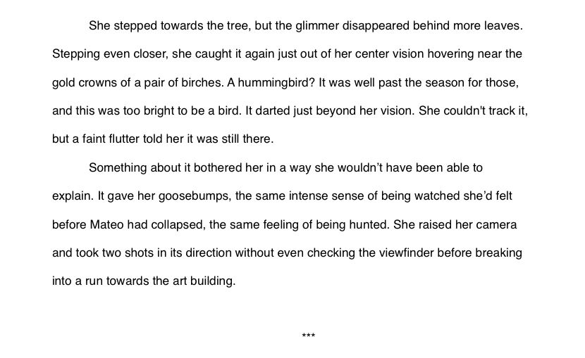pping even closer, she caught it again just out of her center vision hovering near the gold crowns of a pair of birches. A hummingbird? It was well past the season for those, and this was too bright to be a bird. It darted just beyond her vision. She couldn't track it, but a faint flutter told her it was still there.
Something about it bothered her in a way she wouldn’t have been able to explain. It gave her goosebumps, the same intense sense of being watched she’d felt before Mateo had collapsed, the same feeling of being hunted. She raised her camera and took two shots in its direction without even checking the viewfinder before breaking into a run towards the art building.

***

