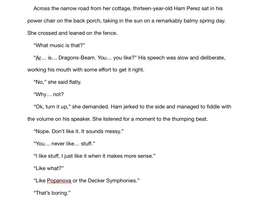 Across the narrow road from her cottage, thirteen-year-old Ham Perez sat in his power chair on the back porch, taking in the sun on a remarkably balmy spring day. She crossed and leaned on the fence.
“What music is that?”
“Ar… is… Dragons-Beam. You… you like?” His speech was slow and deliberate, working his mouth with some effort to get it right.
“No,” she said flatly.
“Why… not?
“Ok, turn it up,” she demanded. Ham jerked to the side and managed to fiddle with the volume on his speaker. She listened for a moment to the thumping beat.
“Nope. Don’t like it. It sounds messy.”
“You… never like… stuff.”
“I like stuff, I just like it when it makes more sense.”
“Like what?”
“Like Popanova or the Decker Symphonies.”
“That’s boring