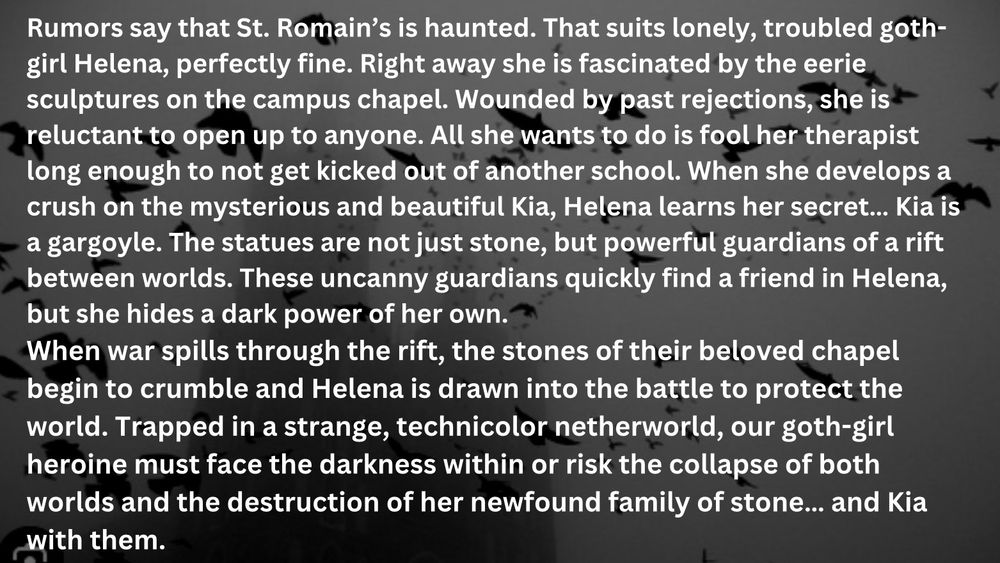 Words written over a dark black background with a crow motif-
Rumors say that St. Romain’s is haunted. That suits lonely, troubled goth-girl Helena, perfectly fine. Right away she is fascinated by the eerie sculptures on the campus chapel. Wounded by past rejections, she is reluctant to open up to anyone. All she wants to do is fool her therapist long enough to not get kicked out of another school. When she develops a crush on the mysterious and beautiful Kia, Helena learns her secret… Kia is a gargoyle. The statues are not just stone, but powerful guardians of a rift between worlds. These uncanny guardians quickly find a friend in Helena, but she hides a dark power of her own.
When war spills through the rift, the stones of their beloved chapel begin to crumble and Helena is drawn into the battle to protect the world. Trapped in a strange, technicolor netherworld, our goth-girl heroine must face the darkness within or risk the collapse of both worlds and the destruction of her newfound family of stone… and Kia with them