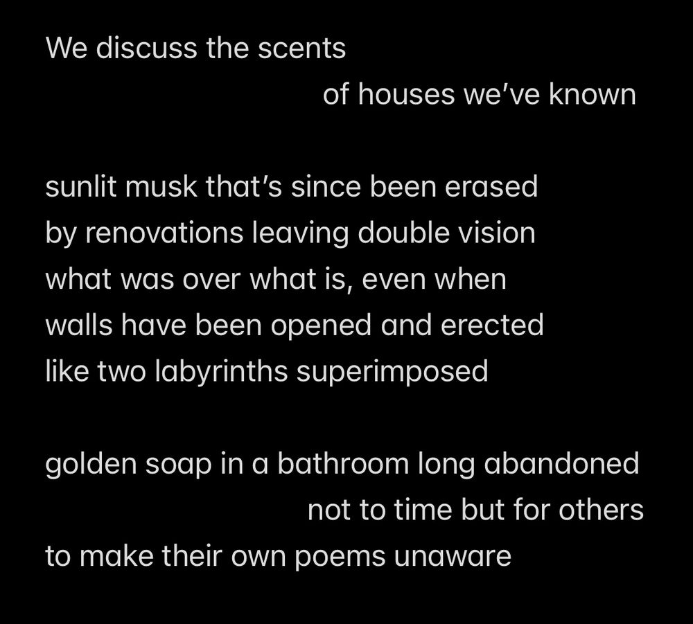 We discuss the scents 
                                    of houses we’ve known

sunlit musk that’s since been erased
by renovations leaving double vision
what was over what is, even when
walls have been opened and erected 
like two labyrinths superimposed 

golden soap in a bathroom long abandoned 
                                  not to time but for others 
to make their own poems unaware
