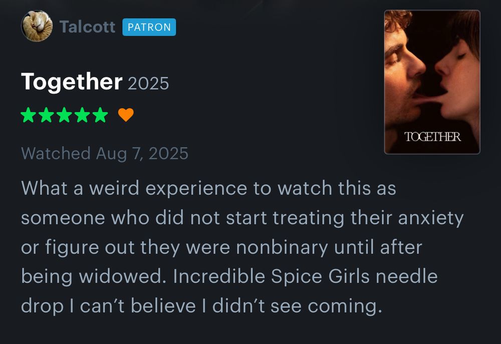 Five star review of Together

What a weird experience to watch this as someone who did not start treating their anxiety or figure out they were nonbinary until after being widowed. Incredible Spice Girls needle drop I can’t believe I didn’t see coming. 