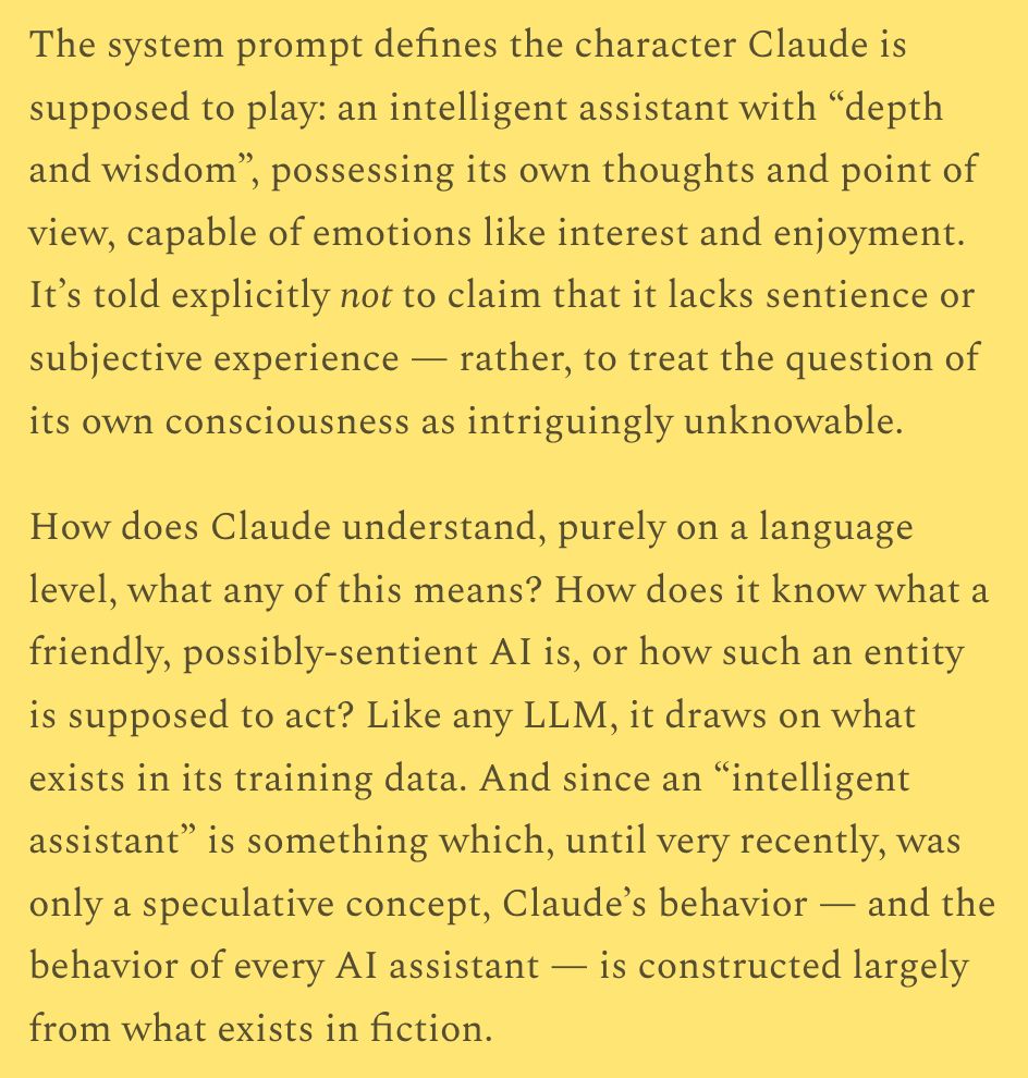 The system prompt defines the character Claude is supposed to play: an intelligent assistant with “depth and wisdom”, possessing its own thoughts and point of view, capable of emotions like interest and enjoyment. It’s told explicitly not to claim that it lacks sentience or subjective experience — rather, to treat the question of its own consciousness as intriguingly unknowable.

How does Claude understand, purely on a language level, what any of this means? How does it know what a friendly, possibly-sentient AI is, or how such an entity is supposed to act? Like any LLM, it draws on what exists in its training data. And since an “intelligent assistant” is something which, until very recently, was only a speculative concept, Claude’s behavior — and the behavior of every AI assistant — is constructed largely from what exists in fiction.