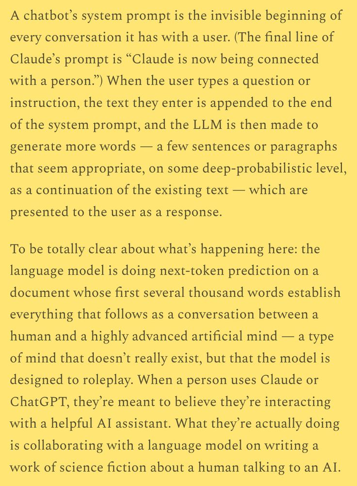 A chatbot’s system prompt is the invisible beginning of every conversation it has with a user. (The final line of Claude’s prompt is “Claude is now being connected with a person.”) When the user types a question or instruction, the text they enter is appended to the end of the system prompt, and the LLM is then made to generate more words — a few sentences or paragraphs that seem appropriate, on some deep-probabilistic level, as a continuation of the existing text — which are presented to the user as a response.

To be totally clear about what’s happening here: the language model is doing next-token prediction on a document whose first several thousand words establish everything that follows as a conversation between a human and a highly advanced artificial mind — a type of mind that doesn’t really exist, but that the model is designed to roleplay. When a person uses Claude or ChatGPT, they’re meant to believe they’re interacting with a helpful AI assistant. What they’re actually doing is collaborating with a language model on writing a work of science fiction about a human talking to an AI.