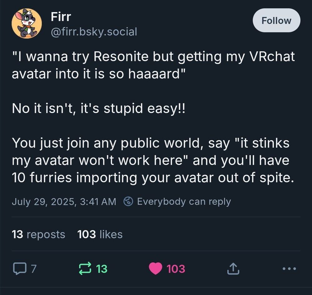 Screenshot of a Bluesky post with the text "I wanna try Resonite but getting my VRchat avatar into it is so haaaard"

No it isn't, it's stupid easy!!

You just join any public world, say "it stinks my avatar won't work here" and you'll have 10 furries importing your avatar out of spite.