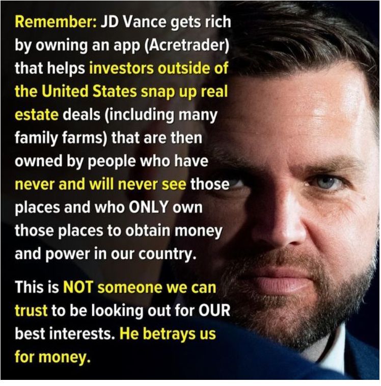JD Vance owns an app called Acretrader that assists foreign and domestic investors in purchasing real estate in the USA. This includes rural family farms.  This is all part of the plan for the Tech Oligarchy to strip wealth from middle class to millionaire status.  One of the 7 sins of Peter Theil - GREED.  Let's vote blue and kick these losers to the curb...