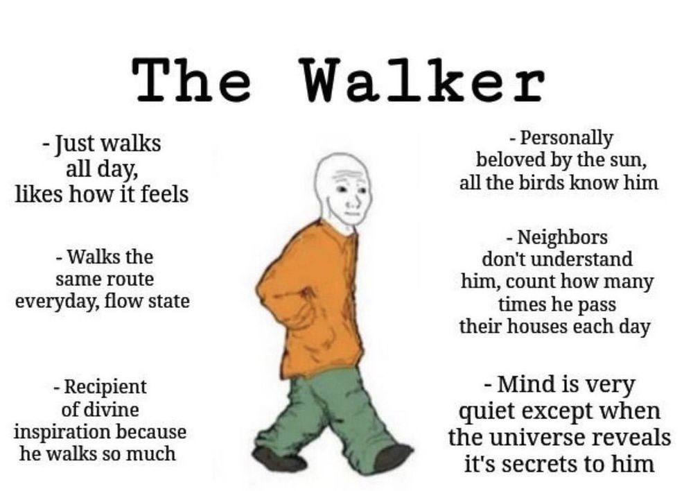 A imagem mostra um meme intitulado “The Walker” (“O Andarilho”).
No centro, há um desenho de estilo simples (o personagem “Wojak”) andando com uma expressão serena, mãos no bolso, usando uma blusa laranja e calças verdes largas.

Ao redor dele, há frases que descrevem sua essência de forma quase poética e humorística:
	•	À esquerda:
	•	“Just walks all day, likes how it feels”
(Apenas anda o dia todo, gosta de como isso faz ele se sentir)
	•	“Walks the same route everyday, flow state”
(Anda pela mesma rota todos os dias, estado de fluxo)
	•	“Recipient of divine inspiration because he walks so much”
(Recebedor de inspiração divina porque anda tanto)
	•	À direita:
	•	“Personally beloved by the sun, all the birds know him”
(Pessoalmente amado pelo sol, todos os pássaros o conhecem)
	•	“Neighbors don’t understand him, count how many times he pass their houses each day”
(Os vizinhos não o entendem, contam quantas vezes ele passa em frente às casas deles por dia)
	•	“Mind is very quiet except when the universe reveals it’s secrets to him”
(A mente é muito silenciosa, exceto quando o universo revela seus segredos para ele)