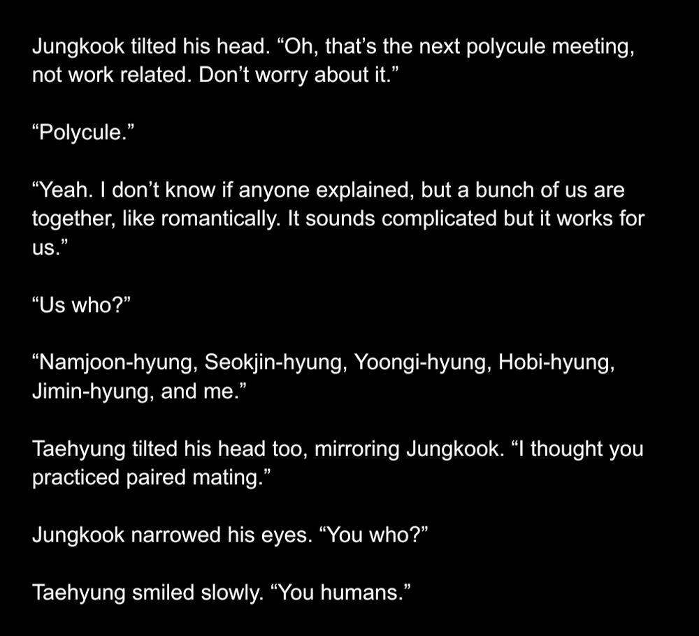 fic except part 2
Jungkook tilted his head. “Oh, that’s the next polycule meeting, not work related. Don’t worry about it.”

“Polycule.”

“Yeah. I don’t know if anyone explained, but a bunch of us are together, like romantically. It sounds complicated but it works for us.”

“Us who?”

“Namjoon-hyung, Seokjin-hyung, Yoongi-hyung, Hobi-hyung, Jimin-hyung, and me.”

Taehyung tilted his head too, mirroring Jungkook. “I thought you practiced paired mating.”

Jungkook narrowed his eyes. “You who?”

Taehyung smiled slowly. “You humans.”
