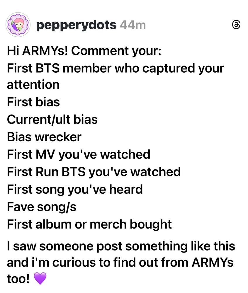 Threads post screenshot by user pepperdors:

Hi ARMYs! Comment your:
First BTS member who captured your attention 
First Bias
Current/Ult bias
Bias Wrecker
First MV you've watched
First Run BTS you've watched
First song you've heard
Fave song/s
First album or merch brought 

I saw someone post something like this and I'm curious to find out from ARMYs too! 💜