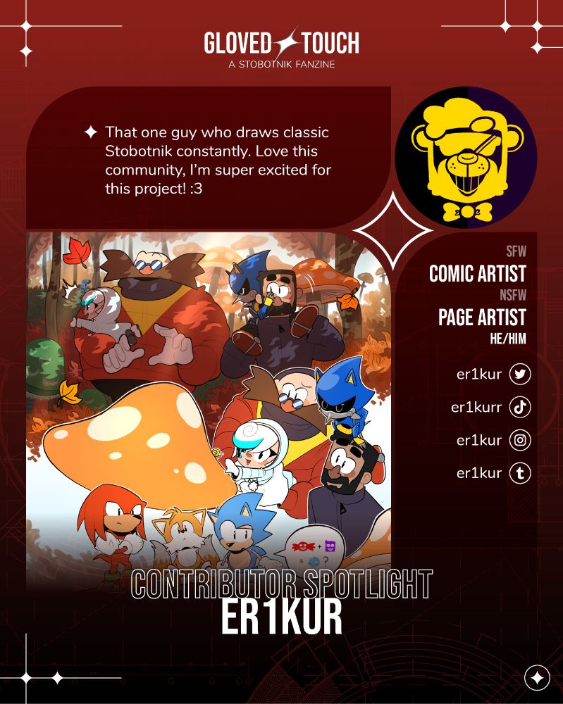 Contributor spotlight for the stobotnik fanzine Gloved Touch. This graphic presents the safe for work comic artist and not safe for work page artist Er1kur (he/him). His icon is a logo-style yellow bear with shades and a bowtie, smiling. His example piece is a drawing set in the classic sonic universe. Eggman and Stone take Metal Sonic and Sage to Mushroom Hill Zone. Team Sonic is confused about who Sage is. His intro text reads "That one guy who draws classic Stobotnik constantly. Love this community, I’m super excited for this project! :3" At the right side of the graphic is his social media handle for twitter, instagram and tumblr "er1kur" and tiktok "er1kurr"