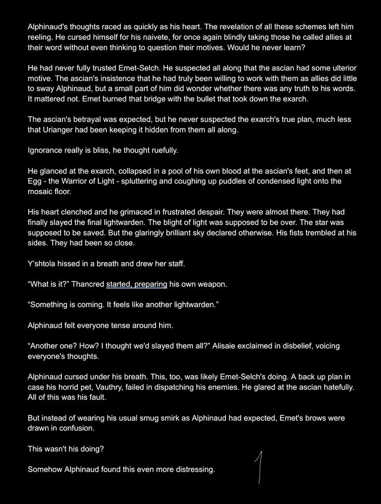 Alphinaud's thoughts raced as quickly as his heart. The revelation of all these schemes left him reeling. He cursed himself for his naivete, for once again blindly taking those he called allies at their word without even thinking to question their motives. Would he never learn?

He had never fully trusted Emet-Selch. He suspected all along that the ascian had some ulterior motive. The ascian's insistence that he had truly been willing to work with them as allies did little to sway Alphinaud, but a small part of him did wonder whether there was any truth to his words. It mattered not. Emet burned that bridge with the bullet that took down the exarch.

The ascian's betrayal was expected, but he never suspected the exarch's true plan, much less that Urianger had been keeping it hidden from them all along.

Ignorance really is bliss, he thought ruefully.

He glanced at the exarch, collapsed in a pool of his own blood at the ascian's feet, and then at Egg - the Warrior of Light - spluttering and coughing up puddles of condensed light onto the mosaic floor.

His heart clenched and he grimaced in frustrated despair. They were almost there. They had finally slayed the final lightwarden. The blight of light was supposed to be over. The star was supposed to be saved. But the glaringly brilliant sky declared otherwise. His fists trembled at his sides. They had been so close.

Y’shtola hissed in a breath and drew her staff. 

“What is it?” Thancred started, preparing his own weapon.

“Something is coming. It feels like another lightwarden.”

Alphinaud felt everyone tense around him.

“Another one? How? I thought we'd slayed them all?” Alisaie exclaimed in disbelief, voicing everyone's thoughts.

Alphinaud cursed under his breath. This, too, was likely Emet-Selch's doing. A back up plan in case his horrid pet, Vauthry, failed in dispatching his enemies. He glared at the ascian hatefully. All of this was his fault.

But instead of wearing his usual smug smirk as Alphinaud had exp…