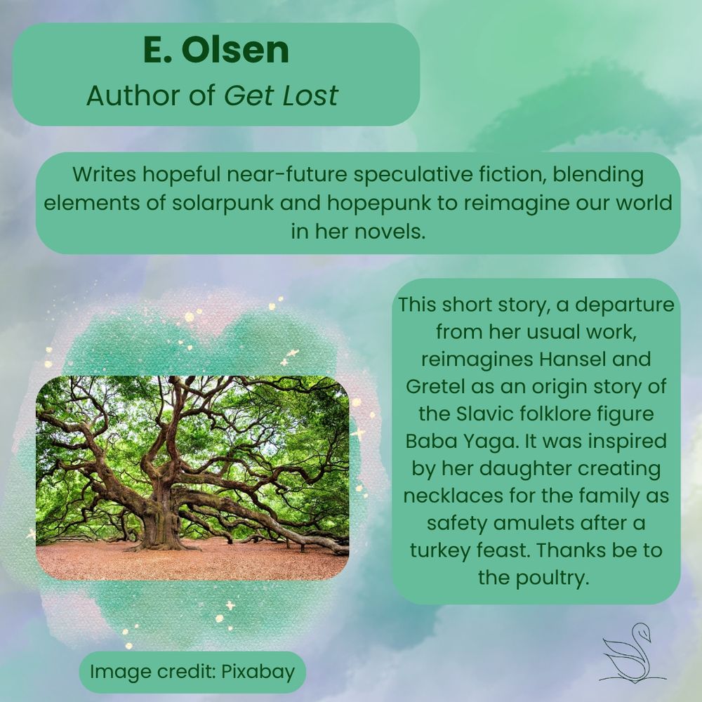 E. Olsen- Author of Get Lost
Writes hopeful near-future speculative fiction, blending elements of solarpunk and hopepunk to reimagine our world in her novels.
This short story, a departure from her usual work, reimagines Hansel and Gretel as an origin story of the Slavic folklore figure Baba Yaga. It was inspired by her daughter creating necklaces for the family as safety amulets after a turkey feast. Thanks be to the poultry.
[Image of tree with sprawling branches and leaves]