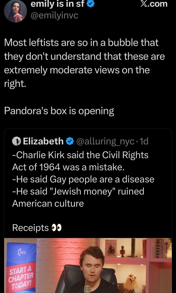 Emily: “Most leftists are so in a bubble that they don't understand that these are extremely moderate views on the right.

Pandora's box is opening”

QT: -Charlie Kirk said the Civil Rights Act of 1964 was a mistake.
-He said Gay people are a disease
-He said "Jewish money" ruined American culture 

Receipts 