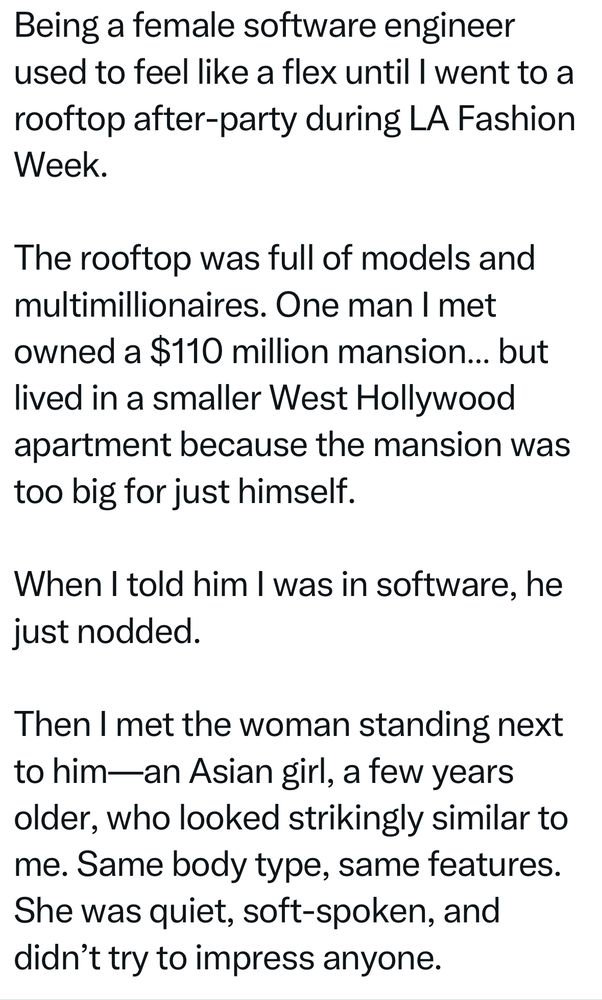 Being a female software engineer used to feel like a flex until I went to a rooftop after-party during LA Fashion Week.

The rooftop was full of models and multimillionaires. One man I met owned a $110 million mansion… but lived in a smaller West Hollywood apartment because the mansion was too big for just himself.

When I told him I was in software, he just nodded.

Then I met the woman standing next to him—an Asian girl, a few years older, who looked strikingly similar to me. Same body type, same features. She was quiet, soft-spoken, and didn’t try to impress anyone.

She was a newscaster. And he was completely taken by her. Not lustfully. More like smitten. In a room full of models, he only had eyes for her. She didn’t lift a finger. He took care of her.

Meanwhile, I’d spent years lifting all the fingers, building a career to support a future family. But that night it hit me:
Being a high-earning woman in a male-dominated field doesn’t always reward you. It can subtly penalize you.

Because the truth is: career girls often feel guilty being taken care of. So we go 50/50. We overperform.

And sometimes, the girl who gets taken care of… looks just like us minus the guilt.