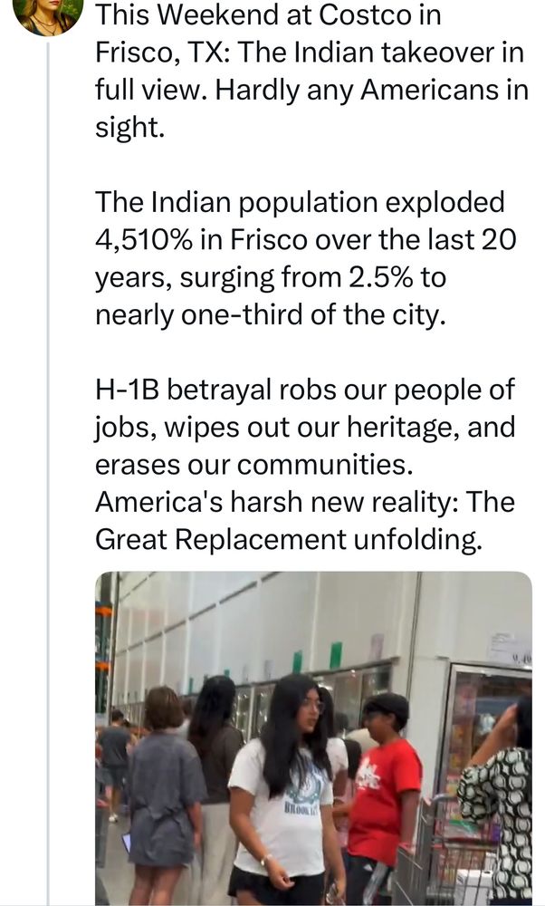 This Weekend at Costco in Frisco, TX: The Indian takeover in full view. Hardly any Americans in sight.  

The Indian population exploded 4,510% in Frisco over the last 20 years, surging from 2.5% to nearly one-third of the city.  

H-1B betrayal robs our people of jobs, wipes out our heritage, and erases our communities. America's harsh new reality: The Great Replacement unfolding.