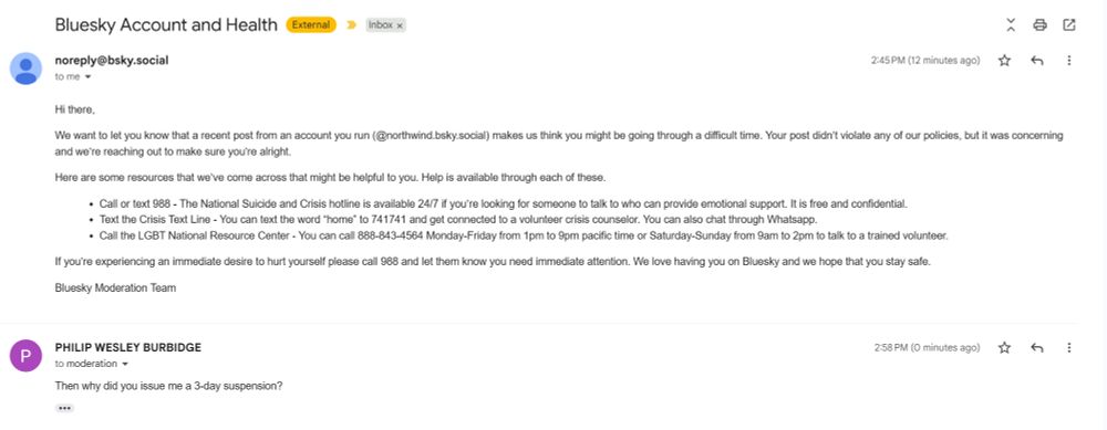 Hi there,

We want to let you know that a recent post from an account you run (@northwind.bsky.social) makes us think you might be going through a difficult time. Your post didn’t violate any of our policies, but it was concerning and we’re reaching out to make sure you’re alright.

Here are some resources that we’ve come across that might be helpful to you. Help is available through each of these.

Call or text 988 - The National Suicide and Crisis hotline is available 24/7 if you’re looking for someone to talk to who can provide emotional support. It is free and confidential.
Text the Crisis Text Line - You can text the word “home” to 741741 and get connected to a volunteer crisis counselor. You can also chat through Whatsapp.
Call the LGBT National Resource Center - You can call 888-843-4564 Monday-Friday from 1pm to 9pm pacific time or Saturday-Sunday from 9am to 2pm to talk to a trained volunteer.
If you’re experiencing an immediate desire to hurt yourself please call 988 and let them know you need immediate attention. We love having you on Bluesky and we hope that you stay safe.

Bluesky Moderation Team