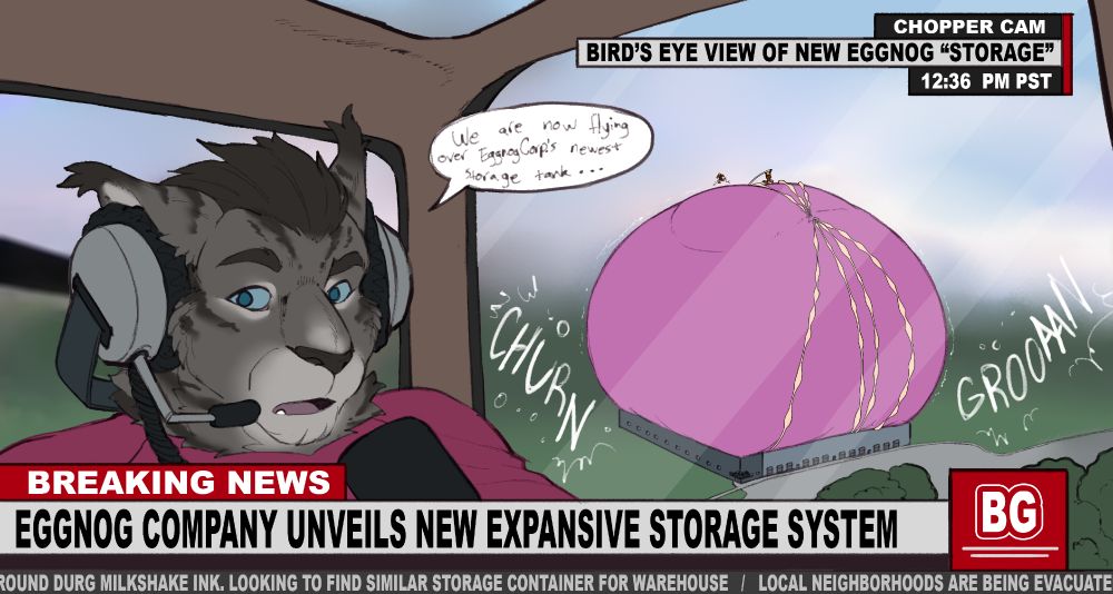 CHOPPER CAM
BIRD'S EYE VIEW OF NEW EGGNOG "STORAGE"
12:36 PM PST

"We are now flying over EggnogCorp's newest storage tank..."

BREAKING NEWS
EGGNOG COMPANY UNVEILS NEW EXPANSIVE STORAGE SYSTEM
...ROUND DURG MILKSHAKE INC. LOOKING TO FIND SIMILAR CONTAINER FOR WAREHOUSE / LOCAL NEIGHBORHOODS ARE BEING EVACUATE...