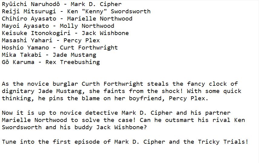 Ryūichi Naruhodō - Mark D. Cipher
Reiji Mitsurugi - Ken "Kenny" Swordsworth
Chihiro Ayasato - Marielle Northwood
Mayoi Ayasato - Molly Northwood
Keisuke Itonokogiri - Jack Wishbone
Masashi Yahari - Percy Plex
Hoshio Yamano - Curt Forthwright
Mika Takabi - Jade Mustang
Gō Karuma - Rex Treebushing


As the novice burglar Curth Forthwright steals the fancy clock of dignitary Jade Mustang, she faints from the shock! With some quick thinking, he pins the blame on her boyfriend, Percy Plex.

Now it is up to novice detective Mark D. Cipher and his partner Marielle Northwood to solve the case! Can he outsmart his rival Ken Swordsworth and his buddy Jack Wishbone?

Tune into the first episode of Mark D. Cipher and the Tricky Trials!