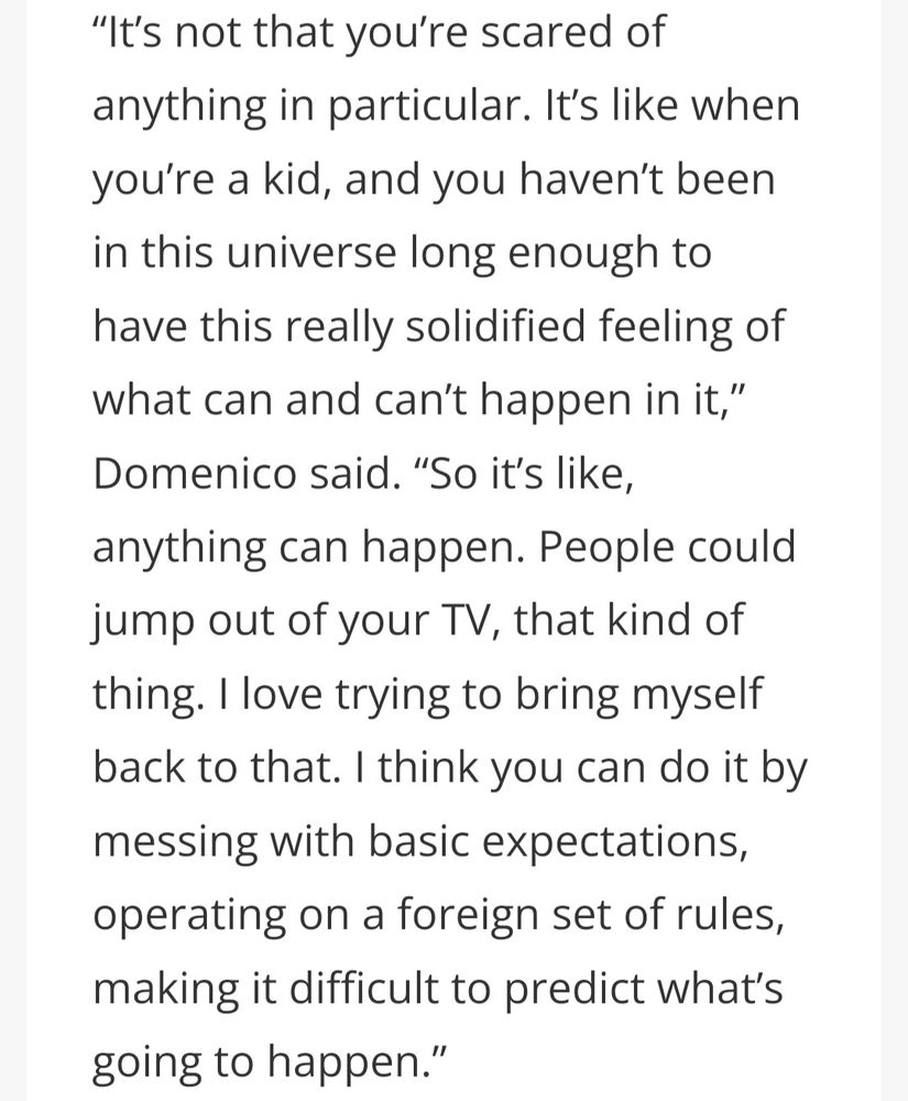 “It’s not that you’re scared of anything in particular. It’s like when you’re a kid, and you haven’t been in this universe long enough to have this really solidified feeling of what can and can’t happen in it,” Domenico said. “So it’s like, anything can happen. People could jump out of your TV, that kind of thing. I love trying to bring myself back to that. I think you can do it by messing with basic expectations, operating on a foreign set of rules, making it difficult to predict what’s going to happen.”