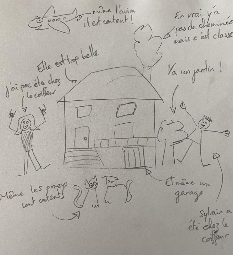 En vrai c'est un dessin enfantin moche d'une maison à l'arrache, un arbre, un avion, moi, mon copain et nos deux chats en bâtons. Des flèches explicatives viennent pointer l'avion ("même l'avion il est content"), la cheminée qui fume ("en vrai y'a pas de cheminée mais c'est classe"), la maison ("Elle est trop belle", "Y'a un jardin !" "Et même un garage"), les chats ("même les poneys sont contents"), mon copain ("Sylvain a été chez le coiffeur") et moi ("J'ai pas été chez le coiffeur)