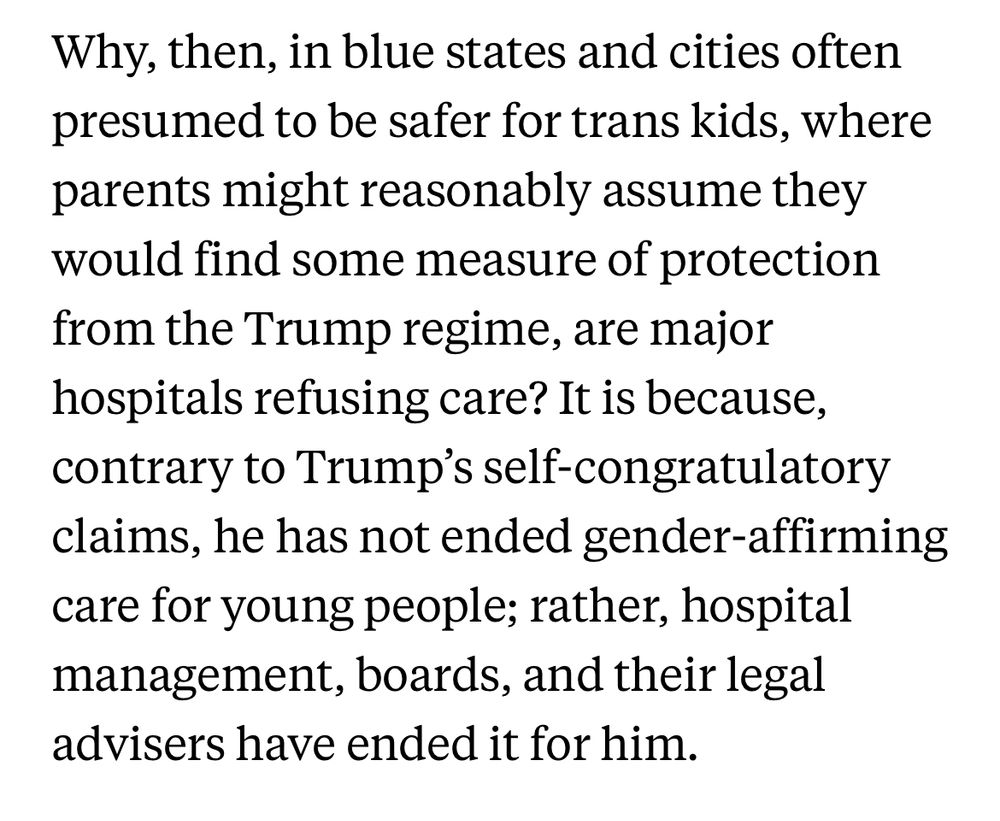 Why, then, in blue states and cities often presumed to be safer for trans kids, where parents might reasonably assume they would find some measure of protection from the Trump regime, are major hospitals refusing care? It is because, contrary to Trump's self-congratulatory claims, he has not ended gender-affirming care for young people; rather, hospital management, boards, and their legal advisers have ended it for him.