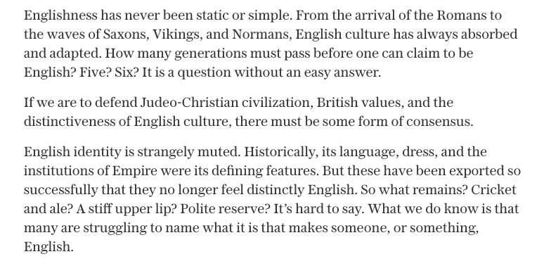 Suella Braverman: 

Englishness has never been static or simple. From the arrival of the Romans to the waves of Saxons, Vikings, and Normans, English culture has always absorbed and adapted. How many generations must pass before one can claim to be English? Five? Six? It is a question without an easy answer.

If we are to defend Judeo-Christian civilization, British values, and the distinctiveness of English culture, there must be some form of consensus.