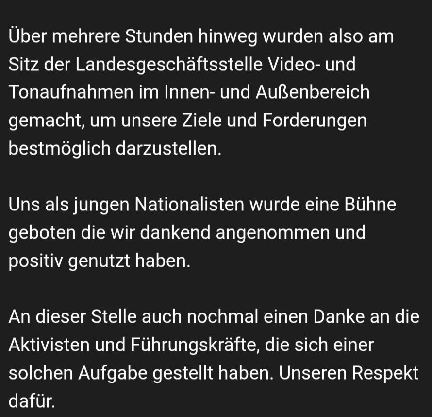 "Über mehrere Stunden hinweg wurden also am Sitz der Landesgeschäftsstelle Video- und Tonaufnahmen im Innen- und Außenbereich gemacht, um unsere Ziele und Forderungen bestmöglich darzustellen.
Uns als jungen Nationalisten wurde eine Bühne geboten die wir dankens angenommen und positiv genutzt haben.
..."
