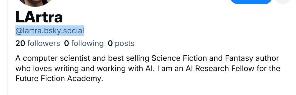 Screenshot of LArtra, @lartra.bsky.social, 20 followers, 0 following, 0 posts, a computer scientist and best selling Science Fiction and Fantasy author who loves writing and working with AI. I am an AI Research Fellow for the Future Fiction Academy.