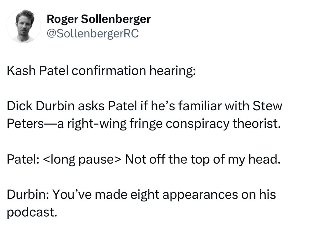 Kash Patel confirmation hearing:

Dick Durbin asks Patel if he’s familiar with Stew Peters—a right-wing fringe conspiracy theorist.

Patel: <long pause> Not off the top of my head.

Durbin: You’ve made eight appearances on his podcast.