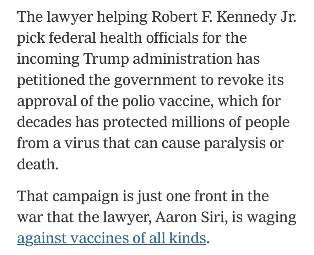 The lawyer helping Robert F. Kennedy Jr. pick federal health officials for the incoming Trump administration has petitioned the government to revoke its approval of the polio vaccine, which for decades has protected millions of people from a virus that can cause paralysis or death.

That campaign is just one front in the war that the lawyer, Aaron Siri, is waging against vaccines of all kinds.