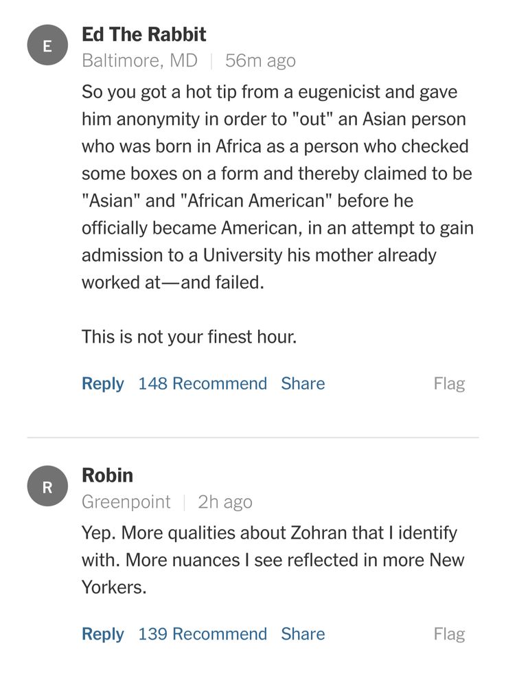 Ed the Rabbit from Baltimore says: “So you got a hot tip from a eugenicist and gave him anonymity in order to "out" an Asian person who was born in Africa as a person who checked some boxes on a form and thereby claimed to be "Asian" and "African American" before he officially became American, in an attempt to gain admission to a University his mother already worked at—and failed. 

This is not your finest hour.”

Robin from Greenpoint says: “Yep. More qualities about Zohran that I identify with. More nuances I see reflected in more New Yorkers.”