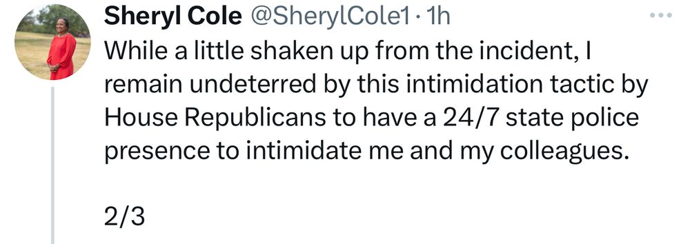 While a little shaken up from the incident, I remain undeterred by this intimidation tactic by House Republicans to have a 24/7 state police presence to intimidate me and my colleagues.

2/3