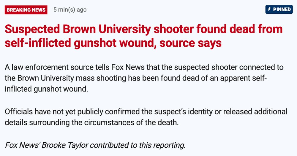  Suspected Brown University shooter found dead from self-inflicted gunshot wound, source says

A law enforcement source tells Fox News that the suspected shooter connected to the Brown University mass shooting has been found dead of an apparent self-inflicted gunshot wound.

Officials have not yet publicly confirmed the suspect’s identity or released additional details surrounding the circumstances of the death.
