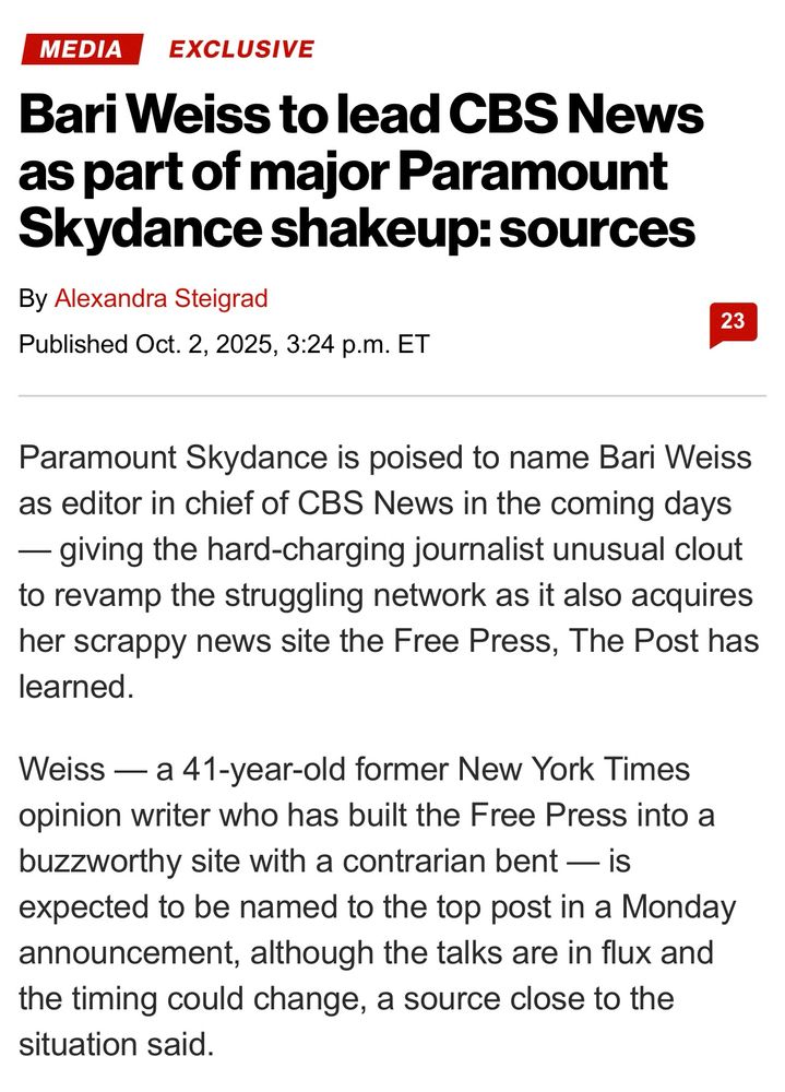 Paramount Skydance is poised to name Bari Weiss as editor in chief of CBS News in the coming days — giving the hard-charging journalist unusual clout to revamp the struggling network as it also acquires her scrappy news site the Free Press, The Post has learned.

Weiss — a 41-year-old former New York Times opinion writer who has built the Free Press into a buzzworthy site with a contrarian bent — is expected to be named to the top post in a Monday announcement, although the talks are in flux and the timing could change, a source close to the situation said.