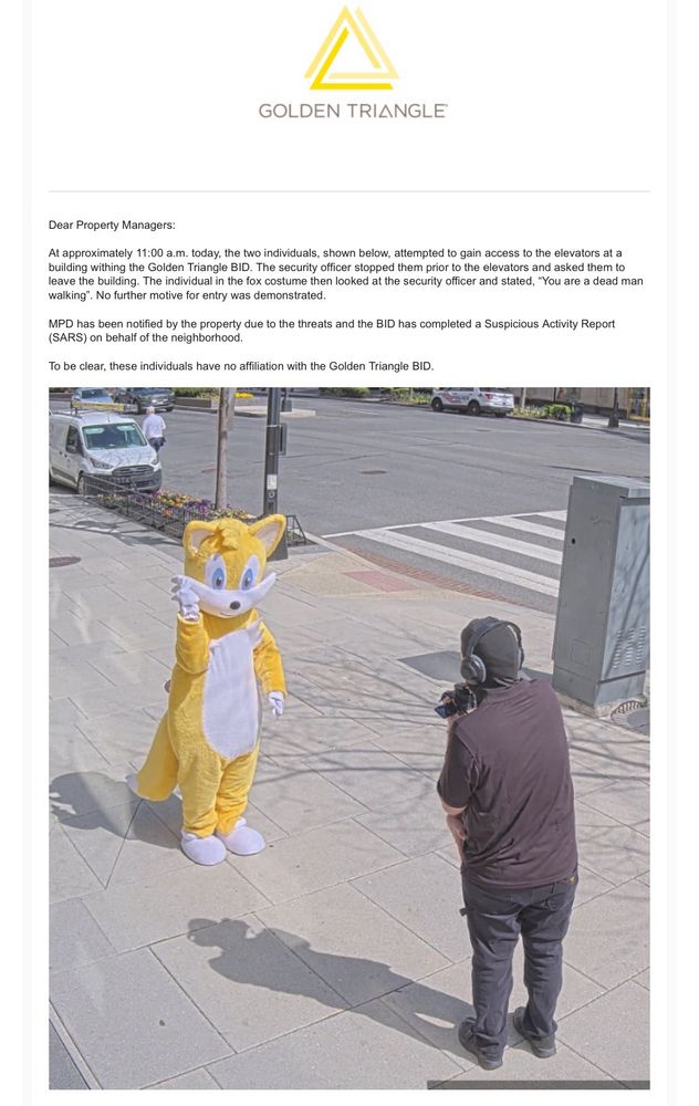 GOLDEN TRIANGLE
Dear Property Managers:
At approximately 11:00 a.m. today, the two individuals, shown below, attempted to gain access to the elevators at a building withing the Golden Triangle BID. The security officer stopped them prior to the elevators and asked them to leave the building. The individual in the fox costume then looked at the security officer and stated, "You are a dead man walking". No further motive for entry was demonstrated.

MPD has been notified by the property due to the threats and the BID has completed a Suspicious Activity Report(SARS) on behalf of the neighborhood.

To be clear, these individuals have no affiliation with the Golden Triangle BID.