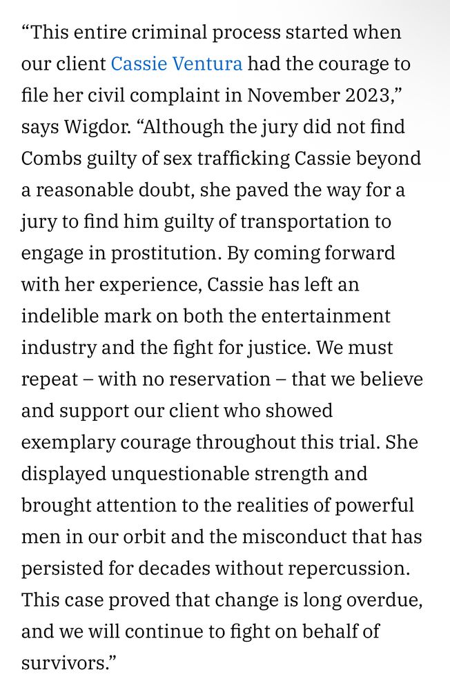 This entire criminal process started when our client Cassie Ventura had the courage to file her civil complaint in November 2023,” says Wigdor. “Although the jury did not find Combs guilty of sex trafficking Cassie beyond a reasonable doubt, she paved the way for a jury to find him guilty of transportation to engage in prostitution. By coming forward with her experience, Cassie has left an indelible mark on both the entertainment industry and the fight for justice. We must repeat – with no reservation – that we believe and support our client who showed exemplary courage throughout this trial. She displayed unquestionable strength and brought attention to the realities of powerful men in our orbit and the misconduct that has persisted for decades without repercussion. This case proved that change is long overdue, and we will continue to fight on behalf of survivors.”