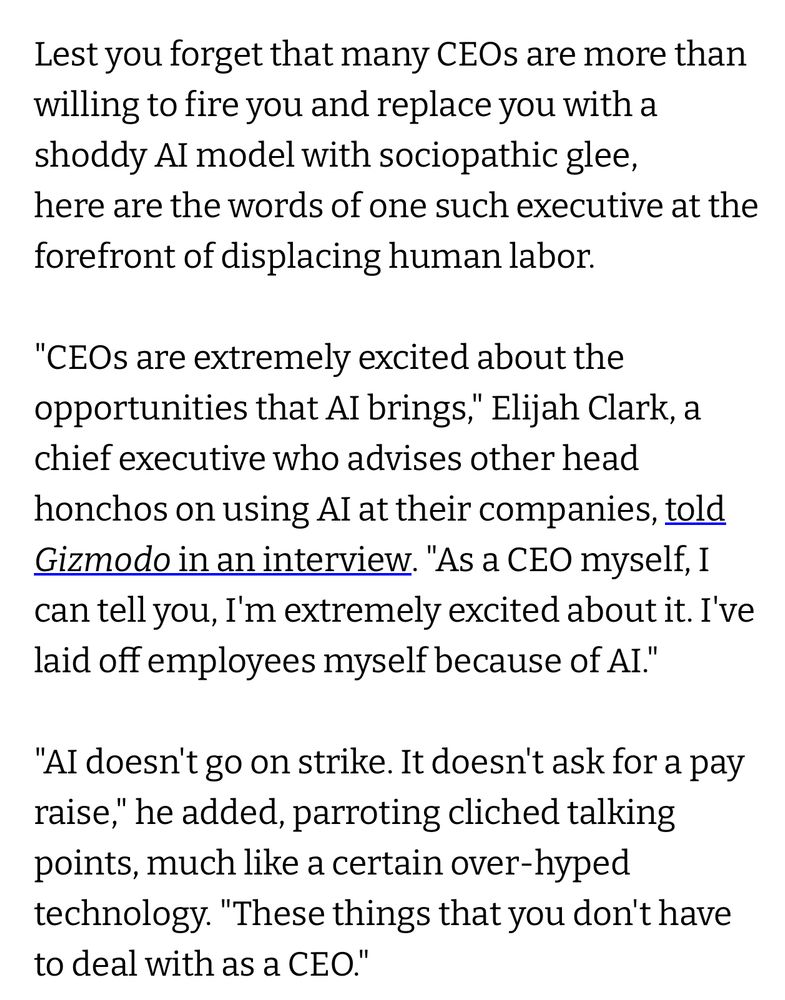Lest you forget that many CEOs are more than willing to fire you and replace you with a shoddy AI model with sociopathic glee, here are the words of one such executive at the forefront of displacing human labor.
"CEOs are extremely excited about the opportunities that AI brings," Elijah Clark, a chief executive who advises other head honchos on using AI at their companies, told Gizmodo in an interview. "As a CEO myself, I can tell you, I'm extremely excited about it. I've laid off employees myself because of AI."
"AI doesn't go on strike. It doesn't ask for a pay raise," he added, parroting cliched talking points, much like a certain over-hyped technology. "These things that you don't have to deal with as a CEO."
