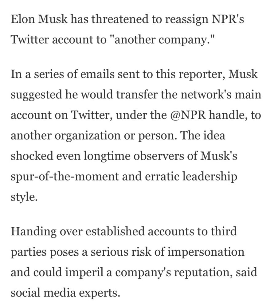 Elon Musk has threatened to reassign NPR's Twitter account to "another company."

In a series of emails sent to this reporter, Musk suggested he would transfer the network's main account on Twitter, under the @NPR handle, to another organization or person. The idea shocked even longtime observers of Musk's spur-of-the-moment and erratic leadership style.

Handing over established accounts to third parties poses a serious risk of impersonation and could imperil a company's reputation, said social media experts.