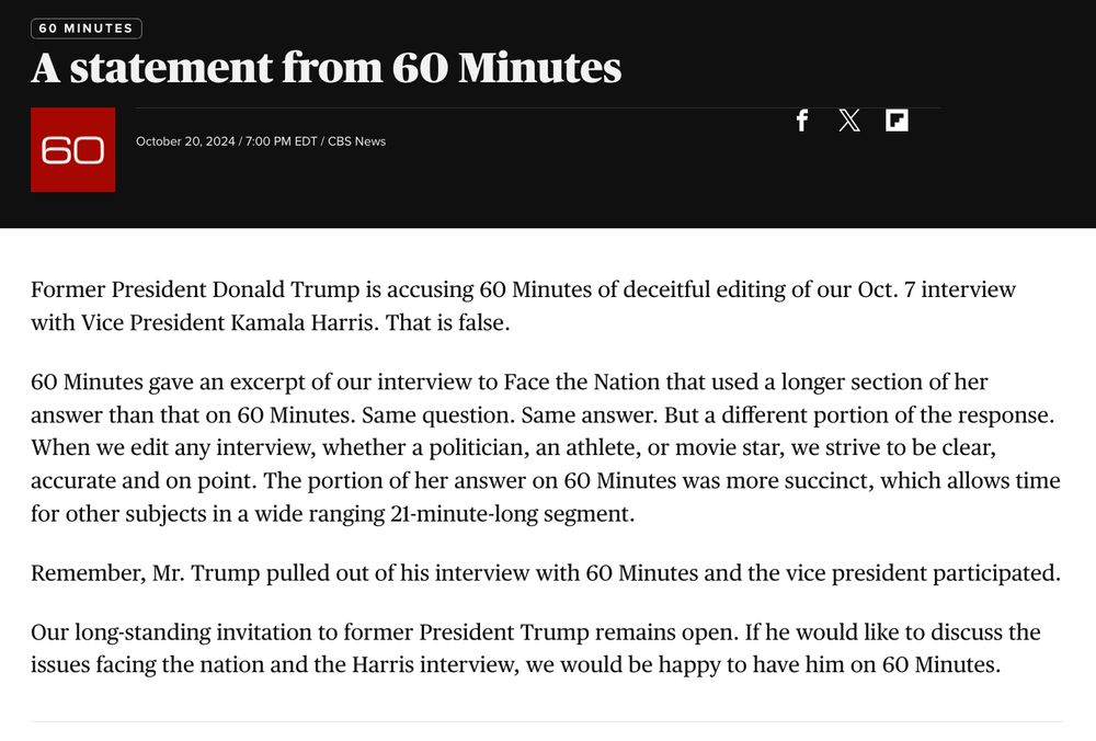 Former President Donald Trump is accusing 60 Minutes of deceitful editing of our Oct. 7 interview with Vice President Kamala Harris. That is false.

60 Minutes gave an excerpt of our interview to Face the Nation that used a longer section of her answer than that on 60 Minutes. Same question. Same answer. But a different portion of the response. When we edit any interview, whether a politician, an athlete, or movie star, we strive to be clear, accurate and on point. The portion of her answer on 60 Minutes was more succinct, which allows time for other subjects in a wide ranging 21-minute-long segment.

Remember, Mr. Trump pulled out of his interview with 60 Minutes and the vice president participated.

Our long-standing invitation to former President Trump remains open. If he would like to discuss the issues facing the nation and the Harris interview, we would be happy to have him on 60 Minutes.
