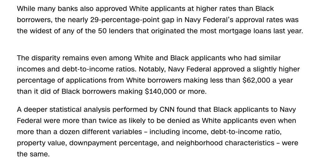 While many banks also approved White applicants at higher rates than Black borrowers, the nearly 29-percentage-point gap in Navy Federal’s approval rates was the widest of any of the 50 lenders that originated the most mortgage loans last year.

The disparity remains even among White and Black applicants who had similar incomes and debt-to-income ratios. Notably, Navy Federal approved a slightly higher percentage of applications from White borrowers making less than $62,000 a year than it did of Black borrowers making $140,000 or more.

A deeper statistical analysis performed by CNN found that Black applicants to Navy Federal were more than twice as likely to be denied as White applicants even when more than a dozen different variables – including income, debt-to-income ratio, property value, downpayment percentage, and neighborhood characteristics – were the same.