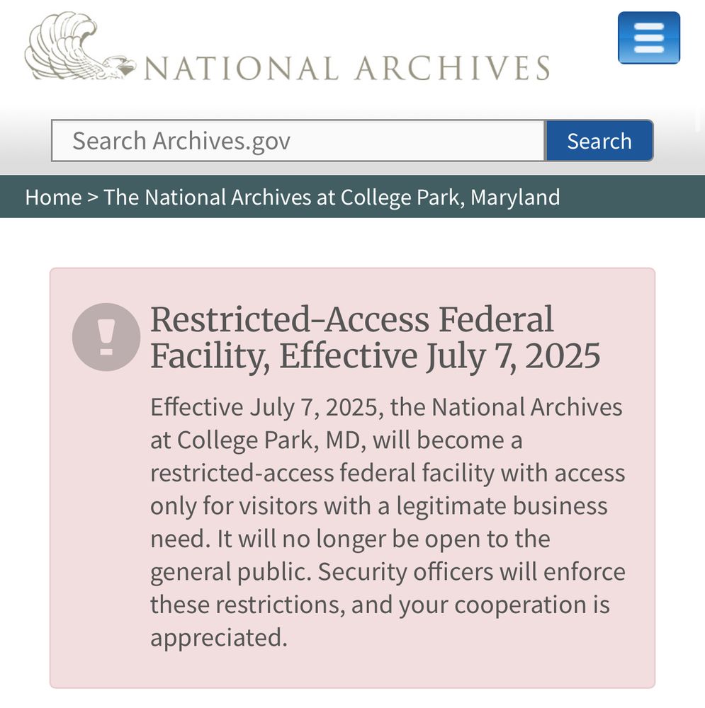 “Effective July 7, 2025, the National Archives at College Park, MD, will become a restricted-access federal facility with access only for visitors with a legitimate business need. It will no longer be open to the general public. Security officers will enforce these restrictions, and your cooperation is appreciated.”