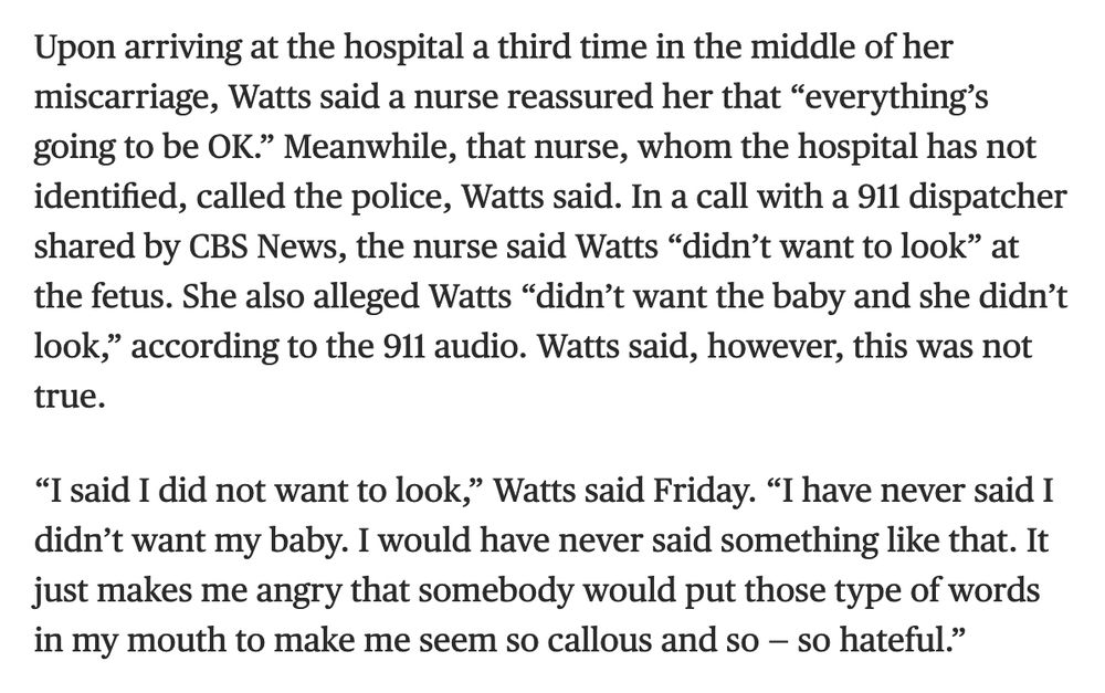 Upon arriving at the hospital a third time in the middle of her miscarriage, Watts said a nurse reassured her that “everything’s going to be OK.” Meanwhile, that nurse, whom the hospital has not identified, called the police, Watts said. In a call with a 911 dispatcher shared by CBS News, the nurse said Watts “didn’t want to look” at the fetus. She also alleged Watts “didn’t want the baby and she didn’t look,” according to the 911 audio. Watts said, however, this was not true.

“I said I did not want to look,” Watts said Friday. “I have never said I didn’t want my baby. I would have never said something like that. It just makes me angry that somebody would put those type of words in my mouth to make me seem so callous and so — so hateful.”