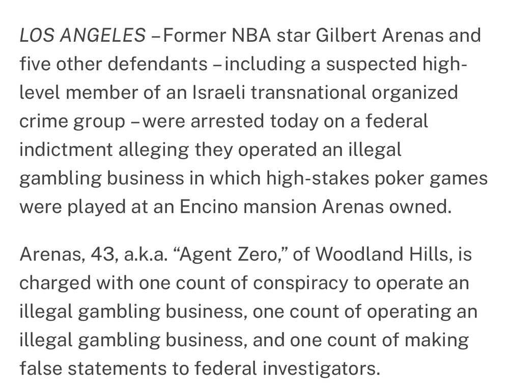 LOS ANGELES – Former NBA star Gilbert Arenas and five other defendants – including a suspected high-level member of an Israeli transnational organized crime group – were arrested today on a federal indictment alleging they operated an illegal gambling business in which high-stakes poker games were played at an Encino mansion Arenas owned.

Arenas, 43, a.k.a. “Agent Zero,” of Woodland Hills, is charged with one count of conspiracy to operate an illegal gambling business, one count of operating an illegal gambling business, and one count of making false statements to federal investigators.