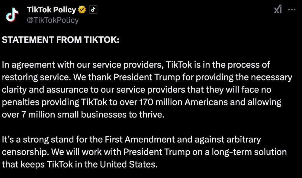 STATEMENT FROM TIKTOK:

In agreement with our service providers, TikTok is in the process of restoring service. We thank President Trump for providing the necessary clarity and assurance to our service providers that they will face no penalties providing TikTok to over 170 million Americans and allowing over 7 million small businesses to thrive. 

It’s a strong stand for the First Amendment and against arbitrary censorship. We will work with President Trump on a long-term solution that keeps TikTok in the United States.