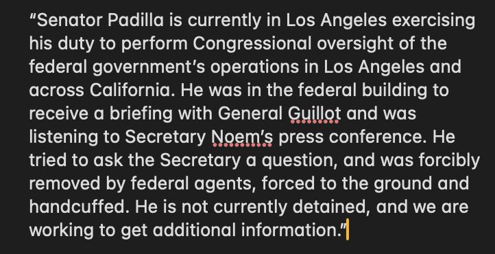 “Senator Padilla is currently in Los Angeles exercising his duty to perform Congressional oversight of the federal government’s operations in Los Angeles and across California. He was in the federal building to receive a briefing with General Guillot and was listening to Secretary Noem’s press conference. He tried to ask the Secretary a question, and was forcibly removed by federal agents, forced to the ground and handcuffed. He is not currently detained, and we are working to get additional information.”