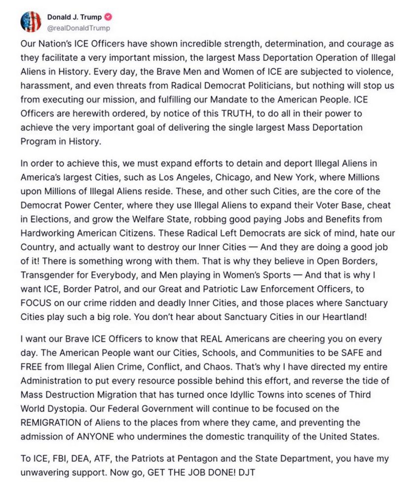 Our Nation’s ICE Officers have shown incredible strength, determination, and courage as they facilitate a very important mission, the largest Mass Deportation Operation of Illegal Aliens in History. Every day, the Brave Men and Women of ICE are subjected to violence, harassment, and even threats from Radical Democrat Politicians, but nothing will stop us from executing our mission, and fulfilling our Mandate to the American People. ICE Officers are herewith ordered, by notice of this TRUTH, to do all in their power to achieve the very important goal of delivering the single largest Mass Deportation Program in History.

In order to achieve this, we must expand efforts to detain and deport Illegal Aliens in America’s largest Cities, such as Los Angeles, Chicago, and New York, where Millions upon Millions of Illegal Aliens reside. These, and other such Cities, are the core of the Democrat Power Center, where they use Illegal Aliens to expand their Voter Base, cheat in Elections, and grow the Welfare State, robbing good paying Jobs and Benefits from Hardworking American Citizens. These Radical Left Democrats are sick of mind, hate our Country, and actually want to destroy our Inner Cities — And they are doing a good job of it! There is something wrong with them. That is why they believe in Open Borders, Transgender for Everybody, and Men playing in Women’s Sports — And that is why I want ICE, Border Patrol, and our Great and Patriotic Law Enforcement Officers, to FOCUS on our crime ridden and deadly Inner Cities, and those places where Sanctuary Cities play such a big role. You don’t hear about Sanctuary Cities in our Heartland!