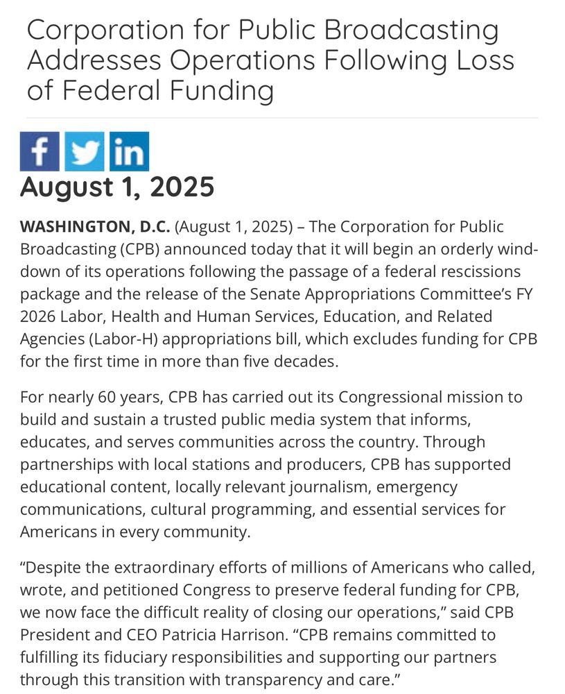 The Corporation for Public Broadcasting (CPB) announced today that it will begin an orderly wind-down of its operations following the passage of a federal rescissions package and the release of the Senate Appropriations Committee’s FY 2026 Labor, Health and Human Services, Education, and Related Agencies (Labor-H) appropriations bill, which excludes funding for CPB for the first time in more than five decades.

For nearly 60 years, CPB has carried out its Congressional mission to build and sustain a trusted public media system that informs, educates, and serves communities across the country. Through partnerships with local stations and producers, CPB has supported educational content, locally relevant journalism, emergency communications, cultural programming, and essential services for Americans in every community.

“Despite the extraordinary efforts of millions of Americans who called, wrote, and petitioned Congress to preserve federal funding for CPB, we now face the difficult reality of closing our operations,” said CPB President and CEO Patricia Harrison. “CPB remains committed to fulfilling its fiduciary responsibilities and supporting our partners through this transition with transparency and care.”