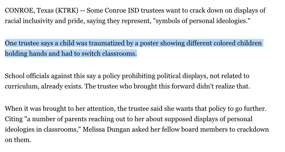 CONROE, Texas (KTRK) -- Some Conroe ISD trustees want to crack down on displays of racial inclusivity and pride, saying they represent, "symbols of personal ideologies."

One trustee says a child was traumatized by a poster showing different colored children holding hands and had to switch classrooms.

School officials against this say a policy prohibiting political displays, not related to curriculum, already exists. The trustee who brought this forward didn't realize that.

When it was brought to her attention, the trustee said she wants that policy to go further. Citing "a number of parents reaching out to her about supposed displays of personal ideologies in classrooms," Melissa Dungan asked her fellow board members to crackdown on them.